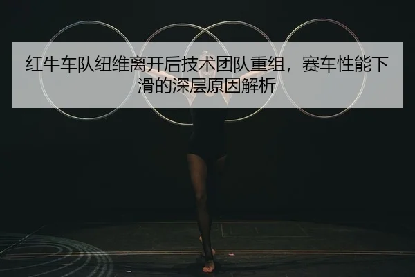 红牛车队纽维离开后技术团队重组，赛车性能下滑的深层原因解析